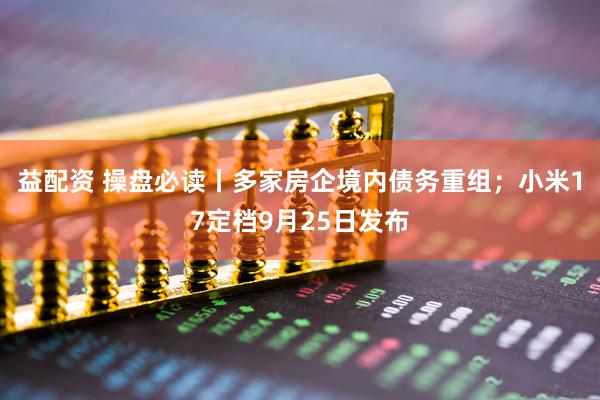 益配资 操盘必读丨多家房企境内债务重组；小米17定档9月25日发布