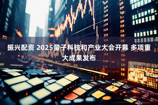 振兴配资 2025量子科技和产业大会开幕 多项重大成果发布