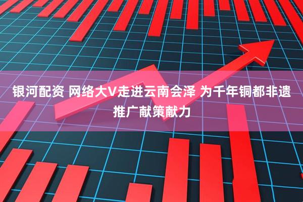 银河配资 网络大V走进云南会泽 为千年铜都非遗推广献策献力