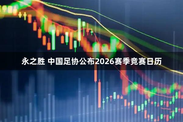 永之胜 中国足协公布2026赛季竞赛日历