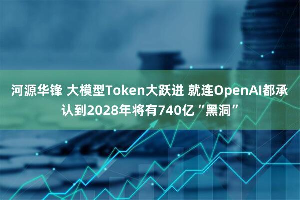 河源华锋 大模型Token大跃进 就连OpenAI都承认到2028年将有740亿“黑洞”