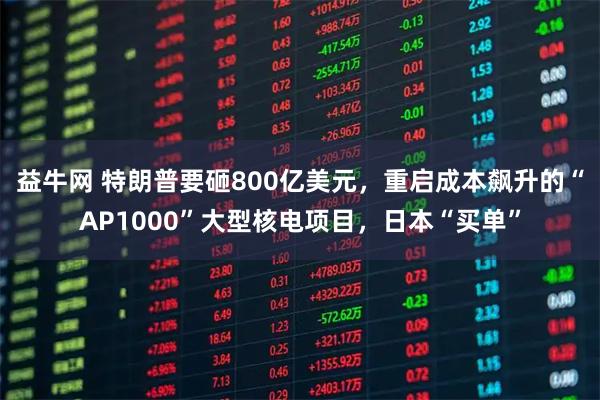 益牛网 特朗普要砸800亿美元,重启成本飙升的“AP1000”大型核电项目,日本“买单”