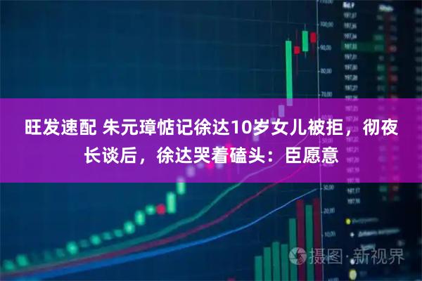 旺发速配 朱元璋惦记徐达10岁女儿被拒，彻夜长谈后，徐达哭着磕头：臣愿意