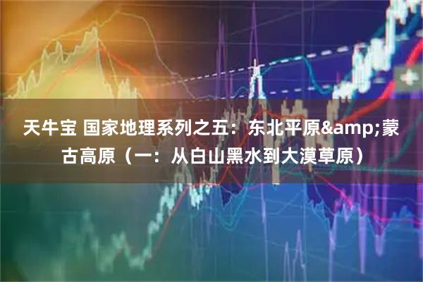 天牛宝 国家地理系列之五：东北平原&蒙古高原（一：从白山黑水到大漠草原）