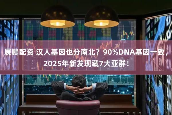展鵬配资 汉人基因也分南北?90%DNA基因一致,2025年新发现藏7大亚群!