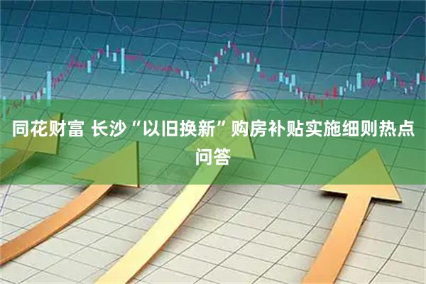 同花财富 长沙“以旧换新”购房补贴实施细则热点问答