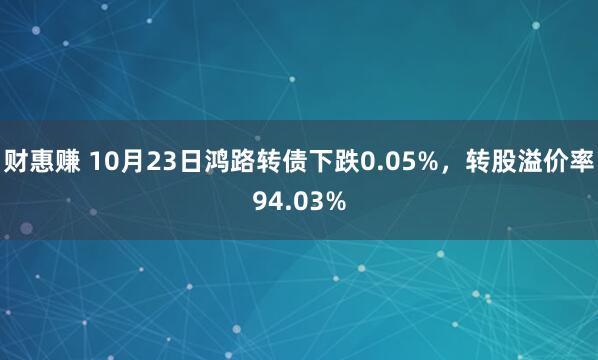 财惠赚 10月23日鸿路转债下跌0.05%，转股溢价率94.03%