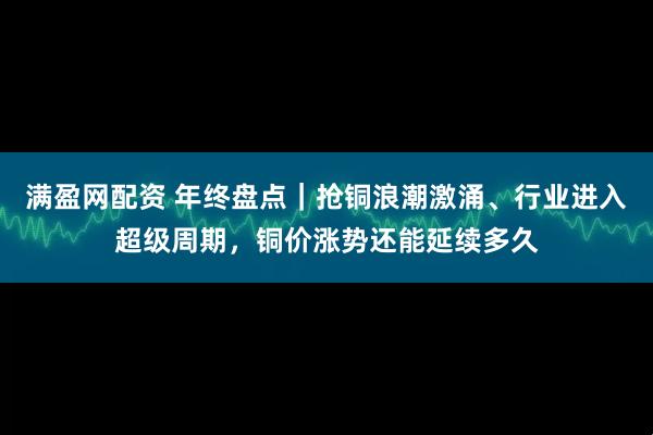 满盈网配资 年终盘点｜抢铜浪潮激涌、行业进入超级周期，铜价涨势还能延续多久