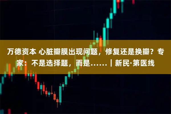 万德资本 心脏瓣膜出现问题，修复还是换瓣？专家：不是选择题，而是……｜新民·第医线