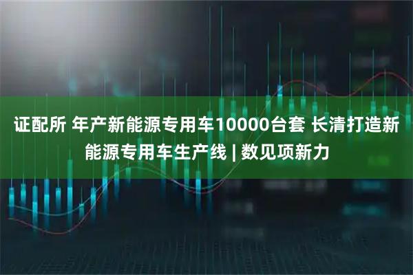 证配所 年产新能源专用车10000台套 长清打造新能源专用车生产线 | 数见项新力