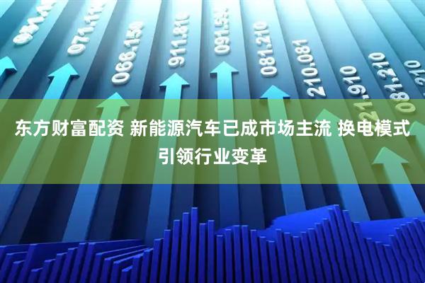 东方财富配资 新能源汽车已成市场主流 换电模式引领行业变革