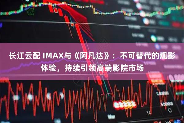 长江云配 IMAX与《阿凡达》:不可替代的观影体验,持续引领高端影院市场