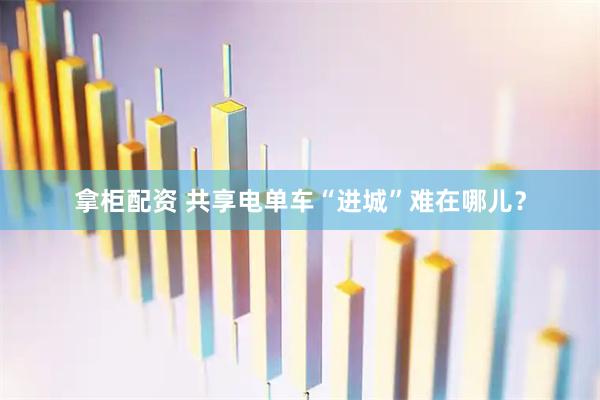 拿柜配资 共享电单车“进城”难在哪儿?