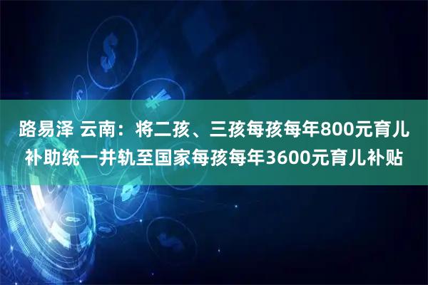 路易泽 云南：将二孩、三孩每孩每年800元育儿补助统一并轨至国家每孩每年3600元育儿补贴