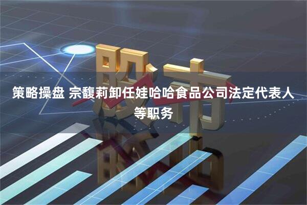 策略操盘 宗馥莉卸任娃哈哈食品公司法定代表人等职务