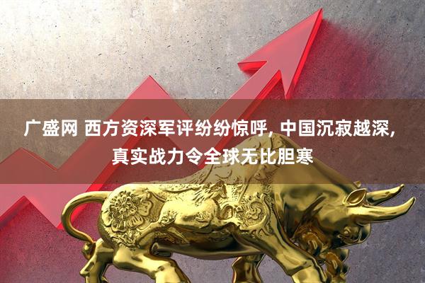广盛网 西方资深军评纷纷惊呼, 中国沉寂越深, 真实战力令全球无比胆寒