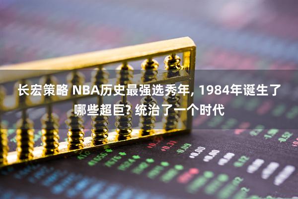长宏策略 NBA历史最强选秀年, 1984年诞生了哪些超巨? 统治了一个时代