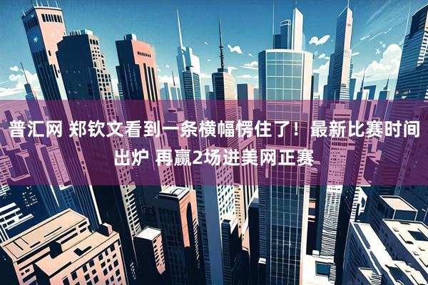 普汇网 郑钦文看到一条横幅愣住了！最新比赛时间出炉 再赢2场进美网正赛