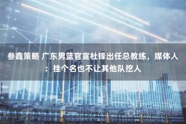 叁鑫策略 广东男篮官宣杜锋出任总教练，媒体人：挂个名也不让其他队挖人